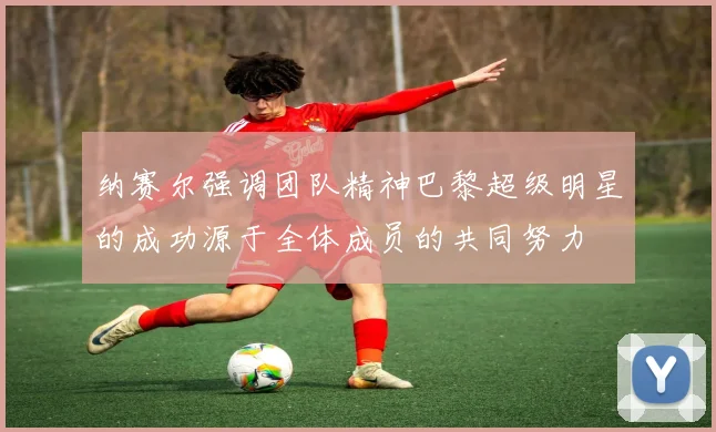 纳赛尔强调团队精神巴黎超级明星的成功源于全体成员的共同努力