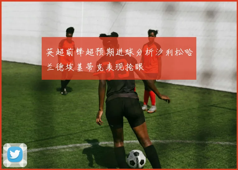 英超前锋超预期进球分析沙利松哈兰德埃基蒂克表现抢眼