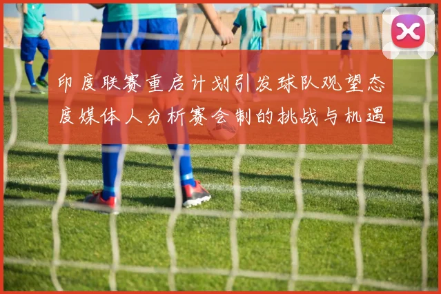 印度联赛重启计划引发球队观望态度媒体人分析赛会制的挑战与机遇