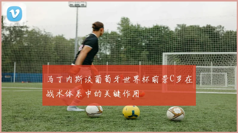 马丁内斯谈葡萄牙世界杯前景C罗在战术体系中的关键作用