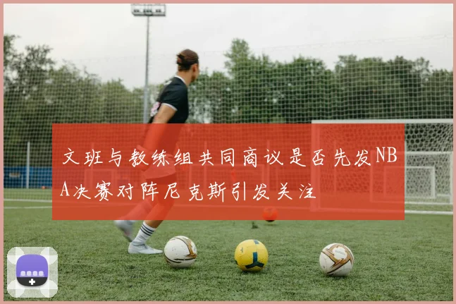 文班与教练组共同商议是否先发NBA决赛对阵尼克斯引发关注