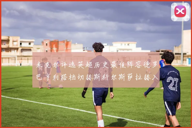 米克尔评选英超历史最佳阵容德罗巴亨利搭档切赫斯科尔斯萨拉赫入选