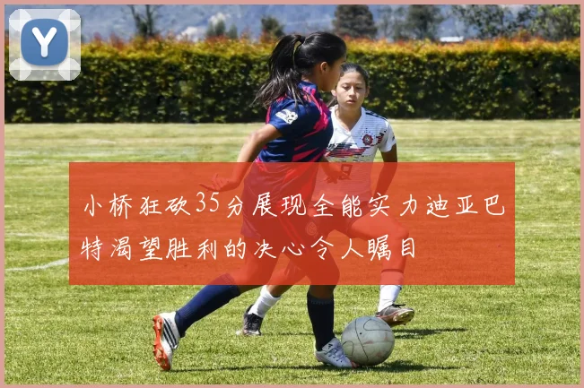 小桥狂砍35分展现全能实力迪亚巴特渴望胜利的决心令人瞩目