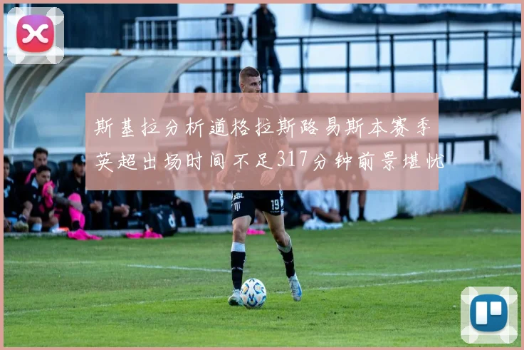 斯基拉分析道格拉斯路易斯本赛季英超出场时间不足317分钟前景堪忧