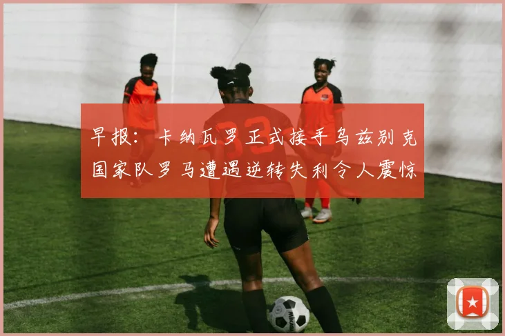 早报：卡纳瓦罗正式接手乌兹别克国家队罗马遭遇逆转失利令人震惊