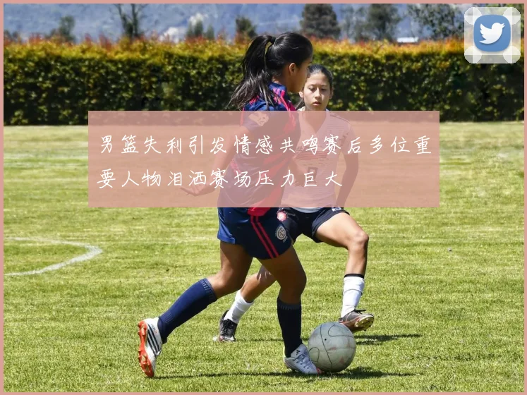 男篮失利引发情感共鸣赛后多位重要人物泪洒赛场压力巨大